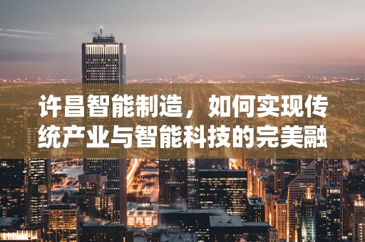 许昌智能制造，如何实现传统产业与智能科技的完美融合？
