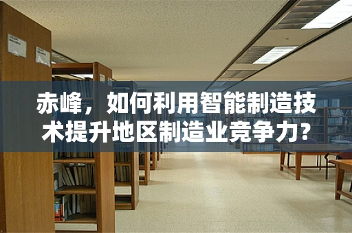 赤峰，如何利用智能制造技术提升地区制造业竞争力？