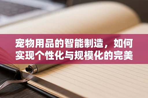 宠物用品的智能制造，如何实现个性化与规模化的完美融合？