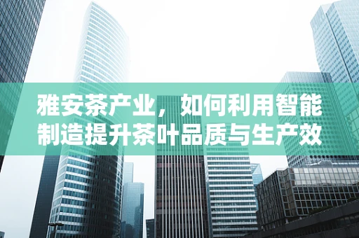 雅安茶产业，如何利用智能制造提升茶叶品质与生产效率？