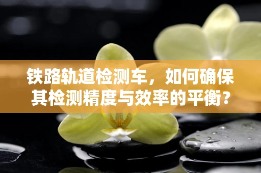 铁路轨道检测车，如何确保其检测精度与效率的平衡？