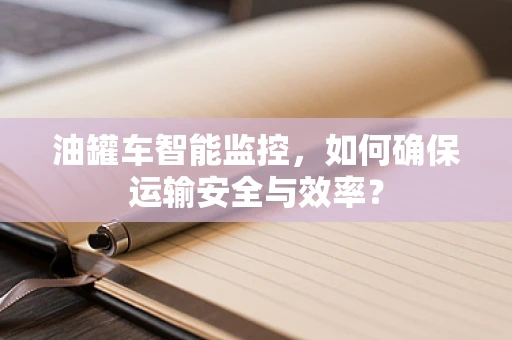 油罐车智能监控，如何确保运输安全与效率？