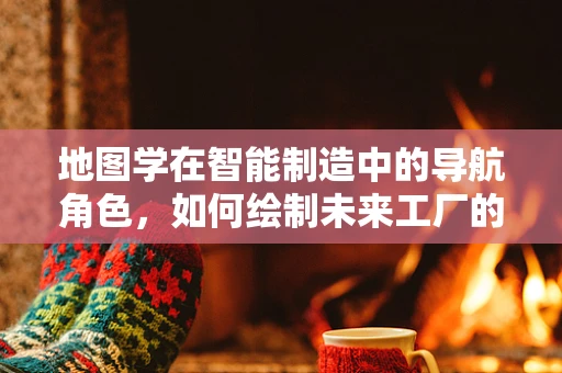 地图学在智能制造中的导航角色，如何绘制未来工厂的蓝图？