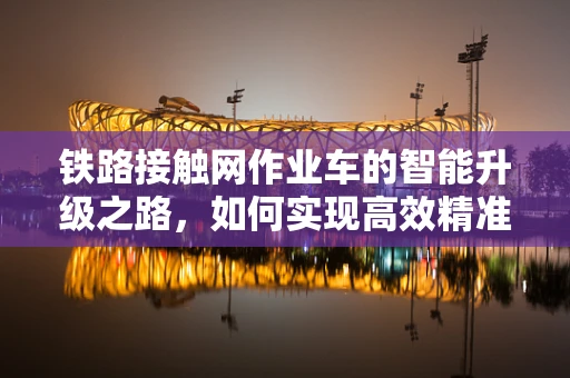 铁路接触网作业车的智能升级之路，如何实现高效精准作业？