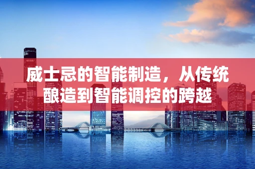 威士忌的智能制造，从传统酿造到智能调控的跨越