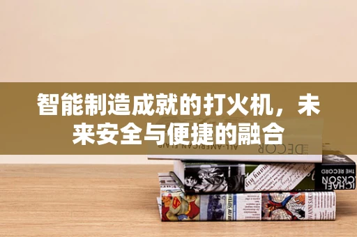 智能制造成就的打火机，未来安全与便捷的融合