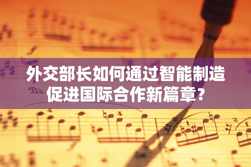 外交部长如何通过智能制造促进国际合作新篇章？