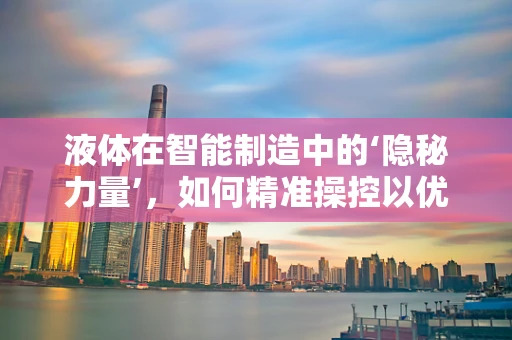 液体在智能制造中的‘隐秘力量’，如何精准操控以优化生产流程？