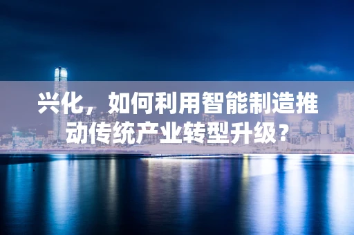 兴化，如何利用智能制造推动传统产业转型升级？