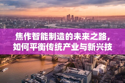 焦作智能制造的未来之路，如何平衡传统产业与新兴技术的融合？