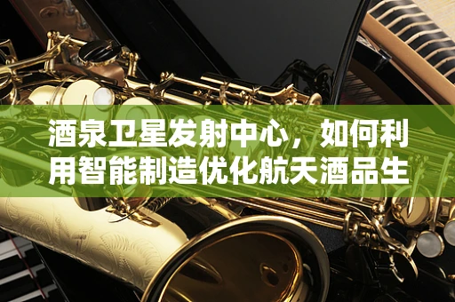 酒泉卫星发射中心，如何利用智能制造优化航天酒品生产链？