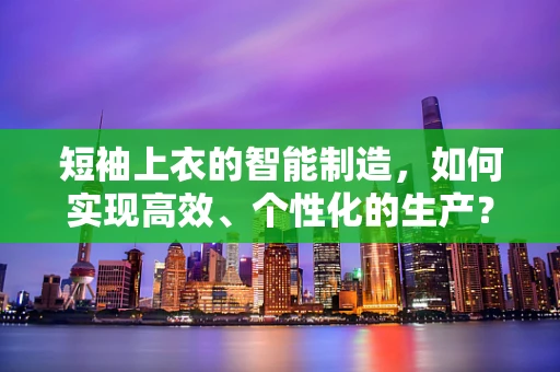 短袖上衣的智能制造，如何实现高效、个性化的生产？