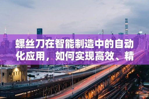 螺丝刀在智能制造中的自动化应用，如何实现高效、精准的装配？