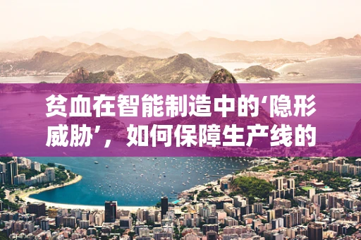 贫血在智能制造中的‘隐形威胁’，如何保障生产线的‘血液’充足？