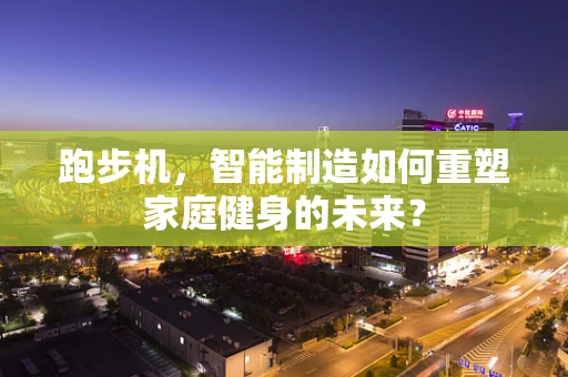 跑步机，智能制造如何重塑家庭健身的未来？