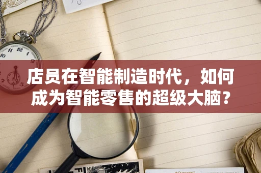 店员在智能制造时代，如何成为智能零售的超级大脑？