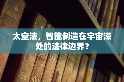 太空法，智能制造在宇宙深处的法律边界？