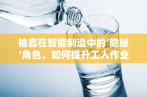 袖套在智能制造中的‘隐秘’角色，如何提升工人作业效率与安全？