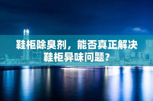 鞋柜除臭剂，能否真正解决鞋柜异味问题？
