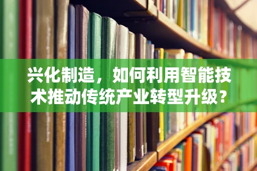 兴化制造，如何利用智能技术推动传统产业转型升级？