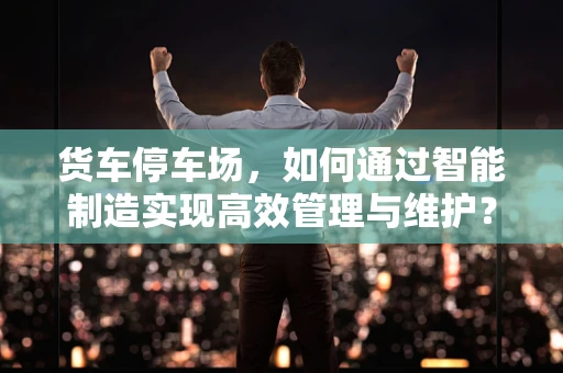 货车停车场，如何通过智能制造实现高效管理与维护？