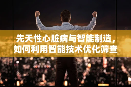 先天性心脏病与智能制造，如何利用智能技术优化筛查与治疗？