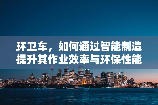 环卫车，如何通过智能制造提升其作业效率与环保性能？