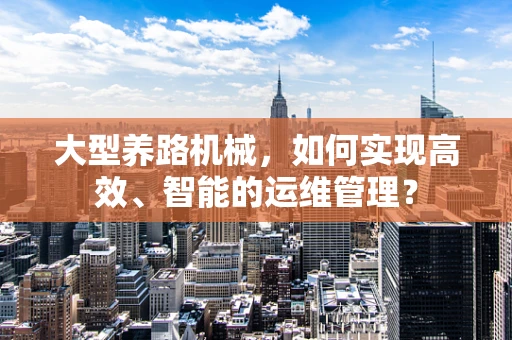 大型养路机械，如何实现高效、智能的运维管理？
