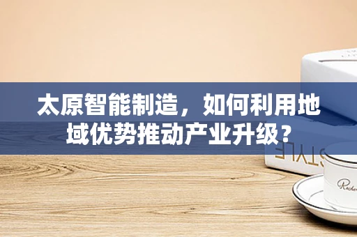 太原智能制造，如何利用地域优势推动产业升级？