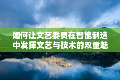如何让文艺委员在智能制造中发挥文艺与技术的双重魅力？