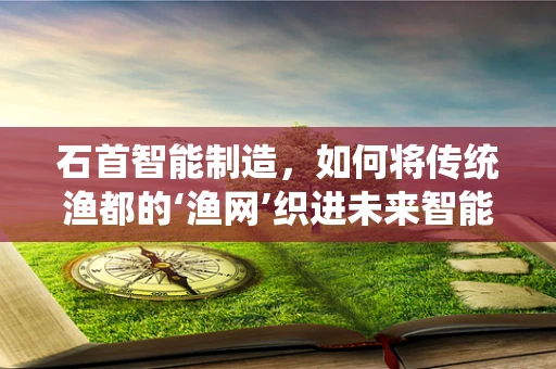 石首智能制造，如何将传统渔都的‘渔网’织进未来智能工厂？