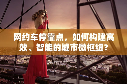 网约车停靠点，如何构建高效、智能的城市微枢纽？