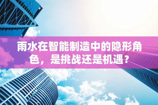 雨水在智能制造中的隐形角色，是挑战还是机遇？
