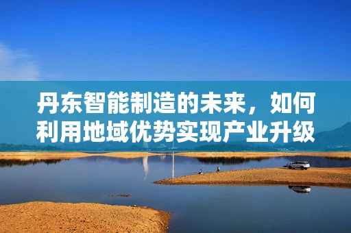 丹东智能制造的未来，如何利用地域优势实现产业升级？