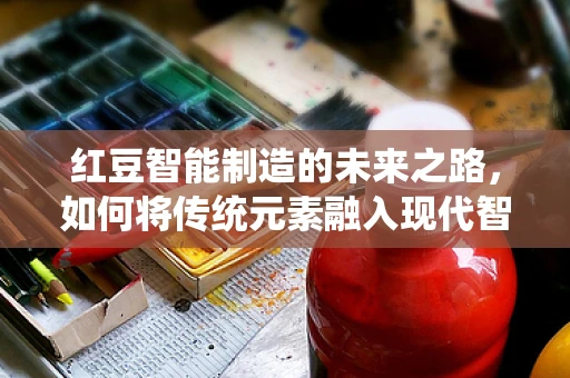 红豆智能制造的未来之路，如何将传统元素融入现代智能制造的浪潮？