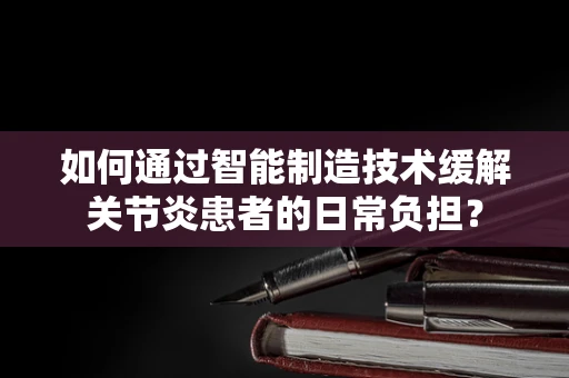 如何通过智能制造技术缓解关节炎患者的日常负担？