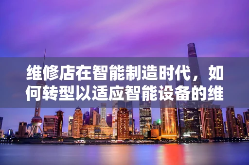 维修店在智能制造时代，如何转型以适应智能设备的维护需求？