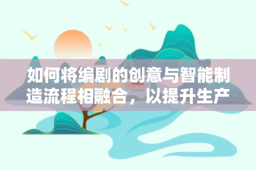 如何将编剧的创意与智能制造流程相融合，以提升生产效率与产品创新力？