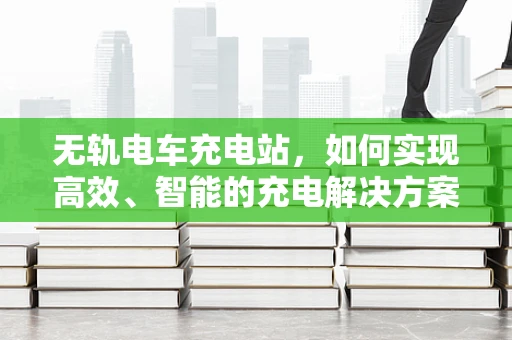 无轨电车充电站，如何实现高效、智能的充电解决方案？