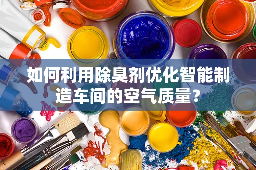 如何利用除臭剂优化智能制造车间的空气质量？