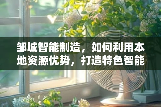邹城智能制造，如何利用本地资源优势，打造特色智能工厂？