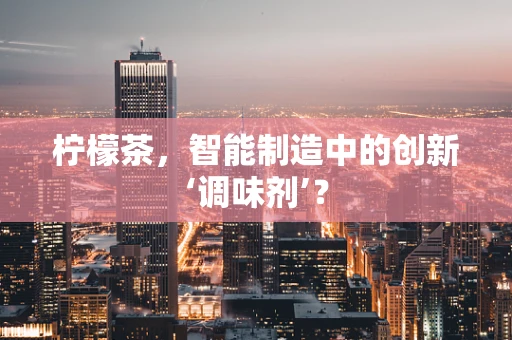 柠檬茶，智能制造中的创新‘调味剂’？