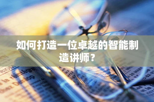 如何打造一位卓越的智能制造讲师？