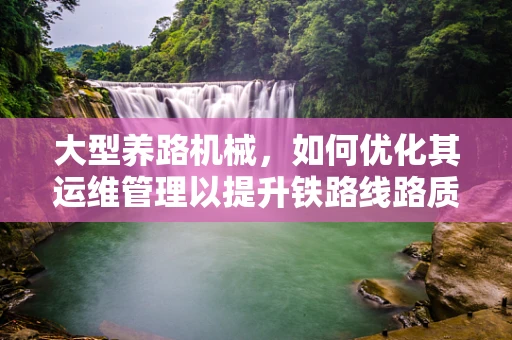 大型养路机械，如何优化其运维管理以提升铁路线路质量？