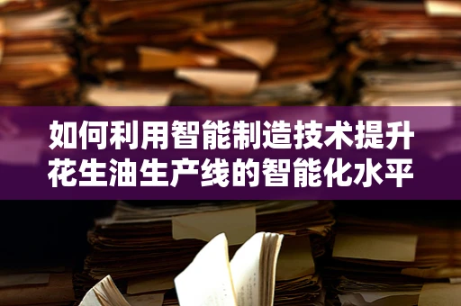 如何利用智能制造技术提升花生油生产线的智能化水平？