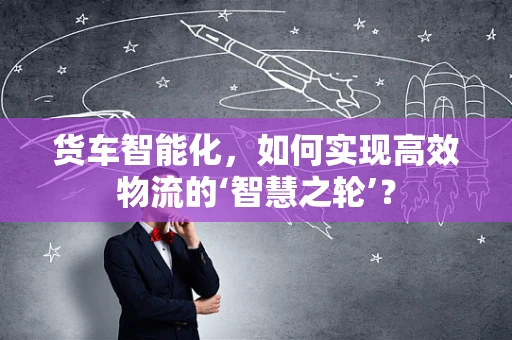 货车智能化，如何实现高效物流的‘智慧之轮’？