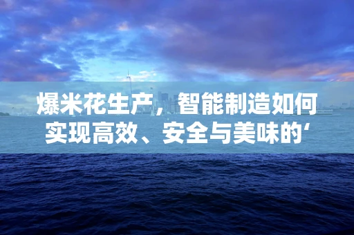 爆米花生产，智能制造如何实现高效、安全与美味的‘大爆炸’？