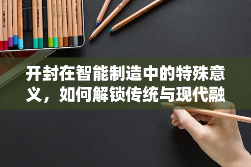 开封在智能制造中的特殊意义，如何解锁传统与现代融合的潜力？