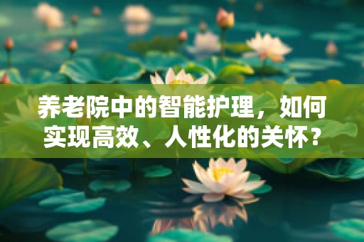 养老院中的智能护理，如何实现高效、人性化的关怀？
