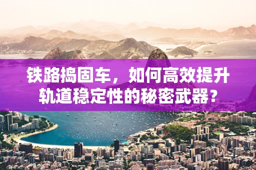 铁路捣固车，如何高效提升轨道稳定性的秘密武器？